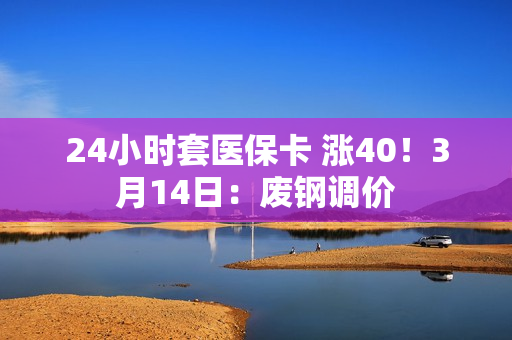 24小时套医保卡 涨40！3月14日：废钢调价