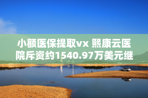 小额医保提取vx 熙康云医院斥资约1540.97万美元继续向申万宏源金融产品认购理财产品