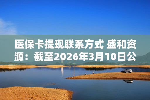 医保卡提现联系方式 盛和资源：截至2026年3月10日公司股东人数为182710户