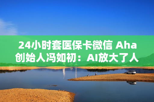 24小时套医保卡微信 Aha创始人冯如初：AI放大了人的创造力